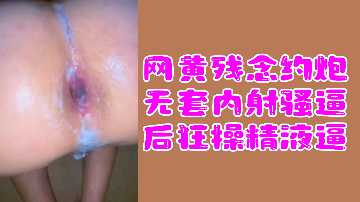 网黄福利网黄残念约炮无套内射骚逼后狂操精液逼